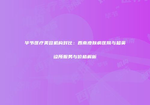 毕节医疗美容机构对比：西南皮肤病医院与超英诊所服务与价格解析