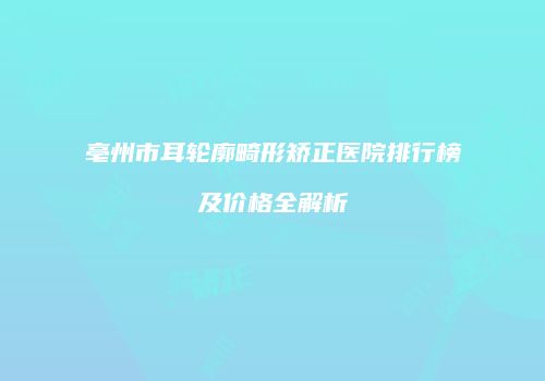 亳州市耳轮廓畸形矫正医院排行榜及价格全解析
