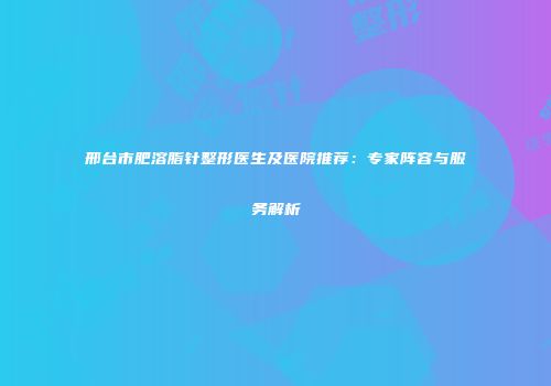 邢台市肥溶脂针整形医生及医院推荐：专家阵容与服务解析