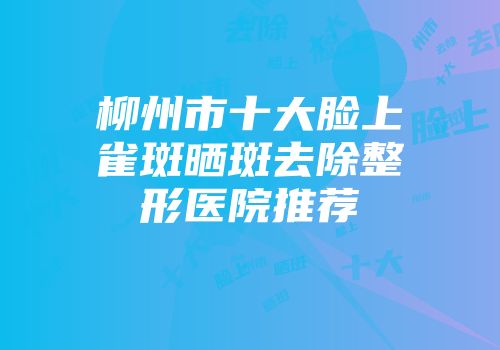 柳州市十大脸上雀斑晒斑去除整形医院推荐