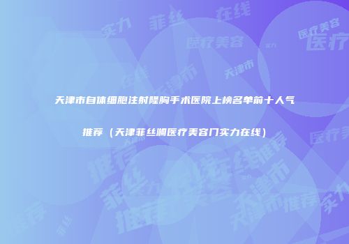 天津市自体细胞注射隆胸手术医院上榜名单前十人气推荐（天津菲丝澜医疗美容门实力在线）