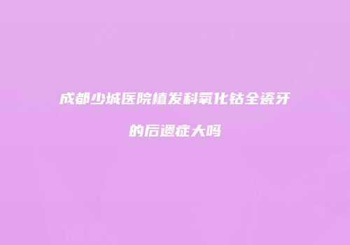 成都少城医院植发科氧化钴全瓷牙的后遗症大吗