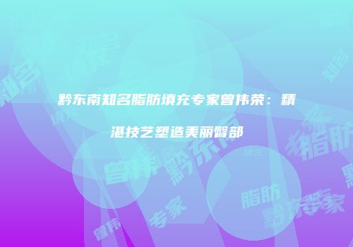 黔东南知名脂肪填充专家曾伟荣：精湛技艺塑造美丽臀部