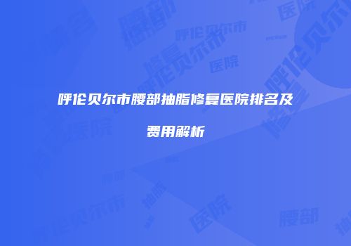呼伦贝尔市腰部抽脂修复医院排名及费用解析