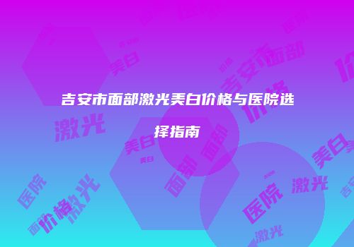 吉安市面部激光美白价格与医院选择指南