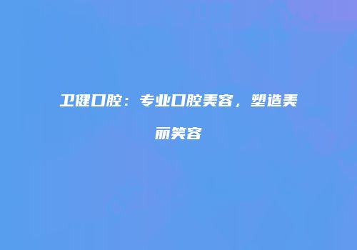 卫健口腔：专业口腔美容，塑造美丽笑容