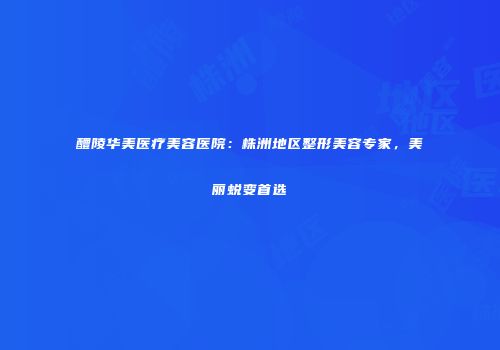 醴陵华美医疗美容医院：株洲地区整形美容专家，美丽蜕变首选