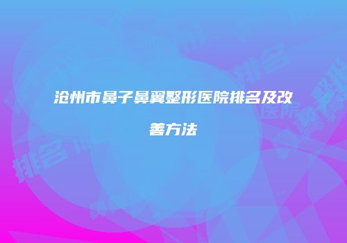 沧州市鼻子鼻翼整形医院排名及改善方法