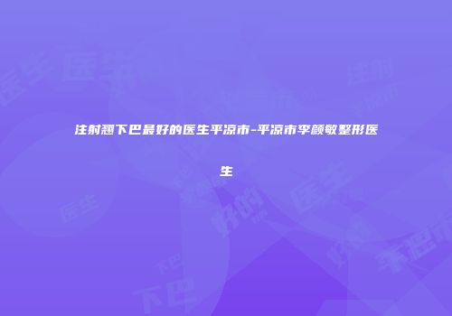 注射翘下巴最好的医生平凉市-平凉市李颜敏整形医生