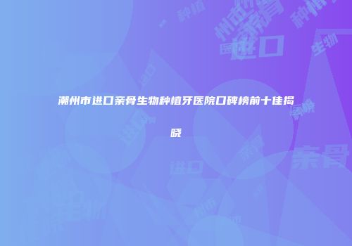 潮州市进口亲骨生物种植牙医院口碑榜前十佳揭晓