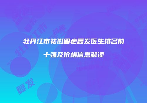 牡丹江市祛斑留疤复发医生排名前十强及价格信息解读