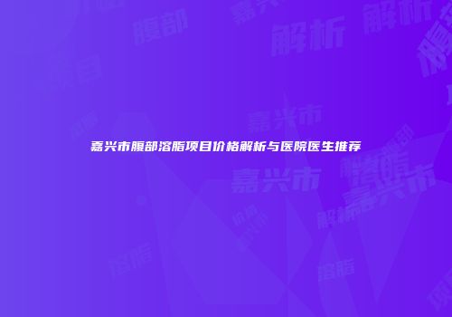 嘉兴市腹部溶脂项目价格解析与医院医生推荐