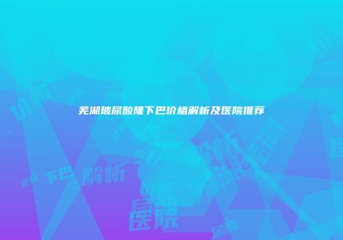 芜湖玻尿酸隆下巴价格解析及医院推荐