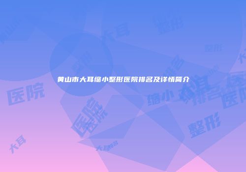 黄山市大耳缩小整形医院排名及详情简介
