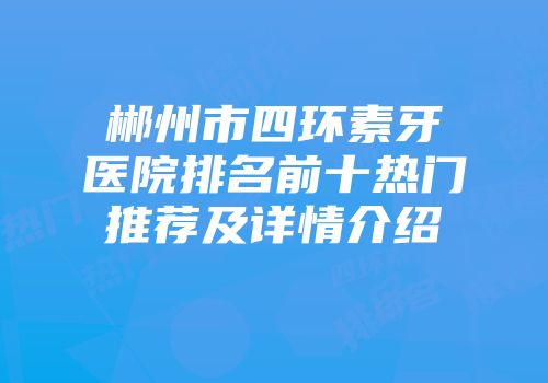 郴州市四环素牙医院排名前十热门推荐及详情介绍