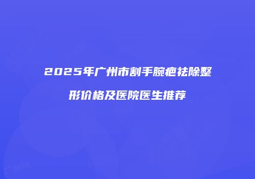 2025年广州市割手腕疤祛除整形价格及医院医生推荐