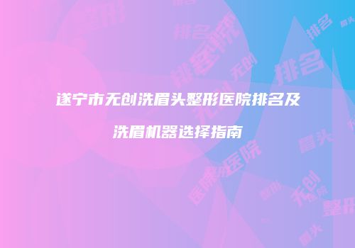 遂宁市无创洗眉头整形医院排名及洗眉机器选择指南