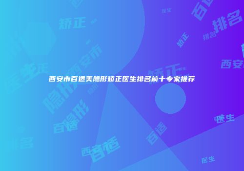 西安市百适美隐形矫正医生排名前十专家推荐