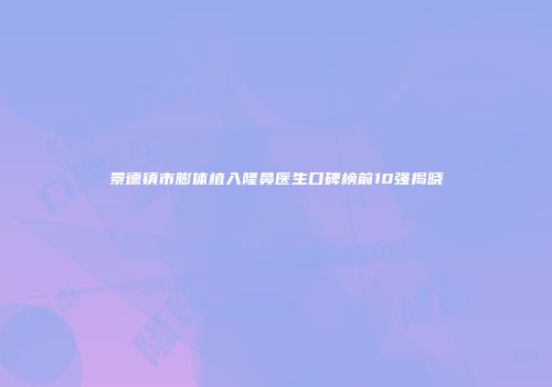 景德镇市膨体植入隆鼻医生口碑榜前10强揭晓