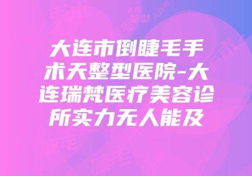 大连市倒睫毛手术天整型医院-大连瑞梵医疗美容诊所实力无人能及