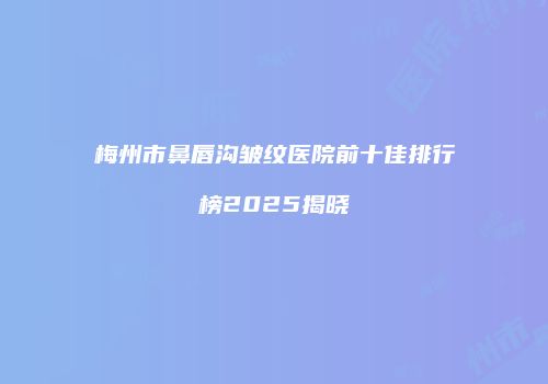 梅州市鼻唇沟皱纹医院前十佳排行榜2025揭晓