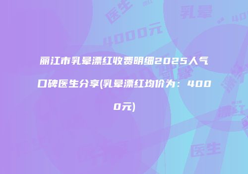 丽江市乳晕漂红收费明细2025人气口碑医生分享(乳晕漂红均价为：4000元)