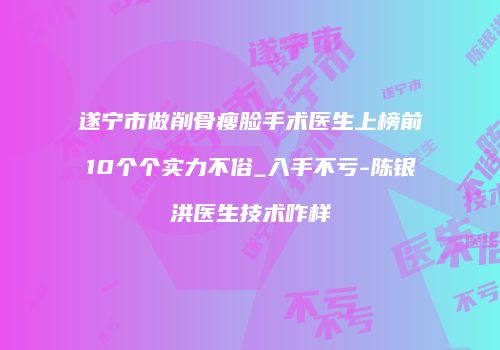 遂宁市做削骨瘦脸手术医生上榜前10个个实力不俗_入手不亏-陈银洪医生技术咋样
