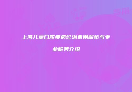 上海儿童口腔疾病诊治费用解析与专业服务介绍