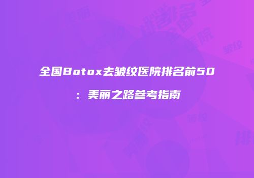 全国Botox去皱纹医院排名前50：美丽之路参考指南