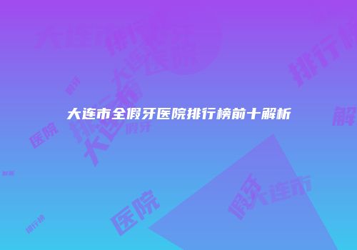 大连市全假牙医院排行榜前十解析