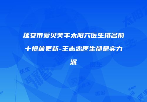 延安市爱贝芙丰太阳穴医生排名前十提前更新-王志忠医生都是实力派