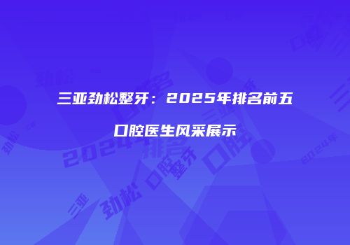 三亚劲松整牙：2025年排名前五口腔医生风采展示