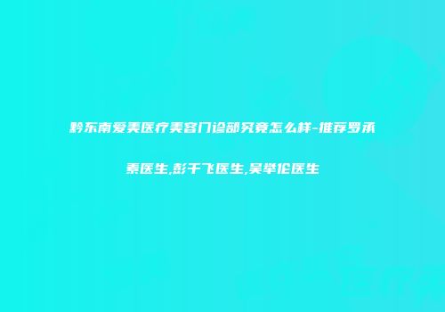 黔东南爱美医疗美容门诊部究竟怎么样-推荐罗承素医生,彭千飞医生,吴举伦医生