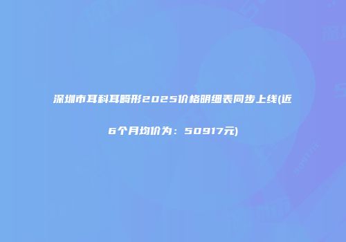 深圳市耳科耳畸形2025价格明细表同步上线(近6个月均价为：50917元)