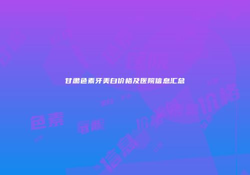 甘肃色素牙美白价格及医院信息汇总
