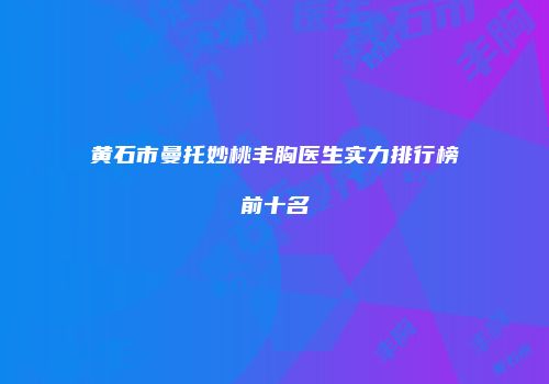 黄石市曼托妙桃丰胸医生实力排行榜前十名