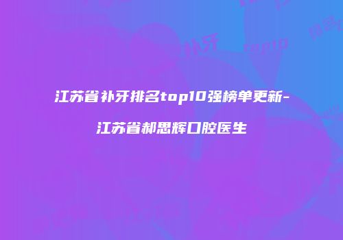 江苏省补牙排名top10强榜单更新-江苏省郝思辉口腔医生