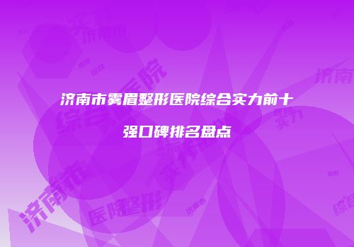 济南市雾眉整形医院综合实力前十强口碑排名盘点