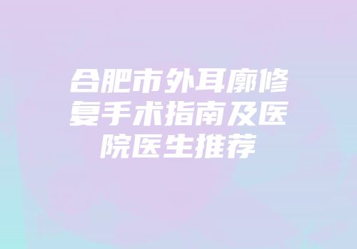 合肥市外耳廓修复手术指南及医院医生推荐