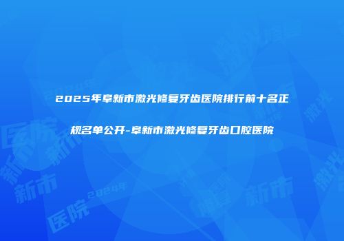 2025年阜新市激光修复牙齿医院排行前十名正规名单公开-阜新市激光修复牙齿口腔医院