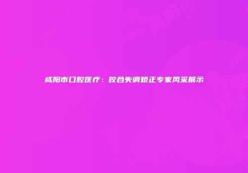 咸阳市口腔医疗：咬合失调矫正专家风采展示