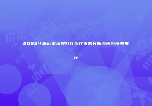 2025年临沂市狐臭打针治疗价格分析与医院医生推荐