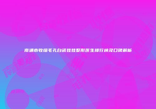 南通市收缩毛孔白瓷娃娃整形医生排行榜及口碑解析