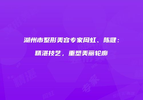 湖州市整形美容专家周虹、陈健：精湛技艺，重塑美丽轮廓