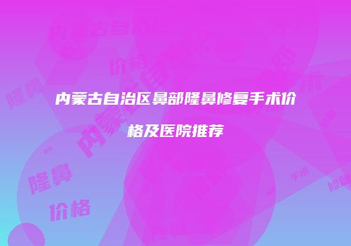 内蒙古自治区鼻部隆鼻修复手术价格及医院推荐