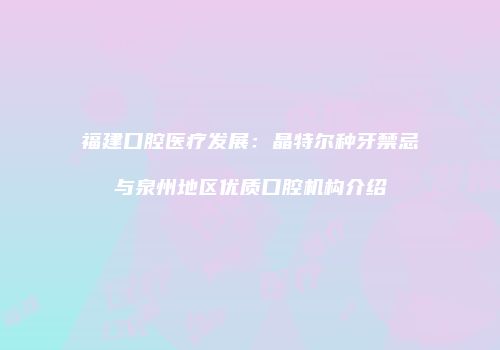 福建口腔医疗发展：晶特尔种牙禁忌与泉州地区优质口腔机构介绍