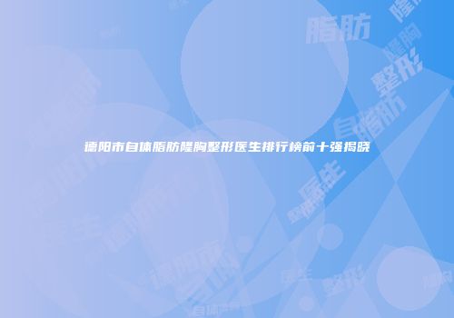 德阳市自体脂肪隆胸整形医生排行榜前十强揭晓