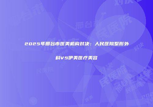 2025年邢台市医美机构对决：人民医院整形外科VS伊美医疗美容