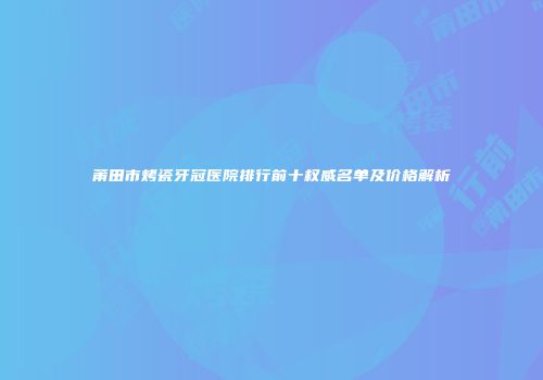 莆田市烤瓷牙冠医院排行前十权威名单及价格解析