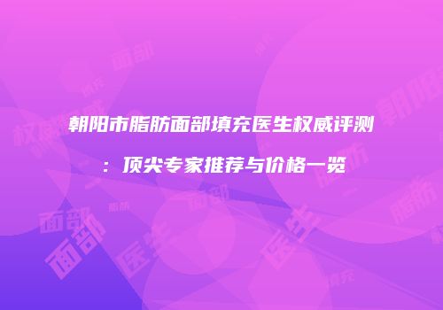 朝阳市脂肪面部填充医生权威评测：顶尖专家推荐与价格一览